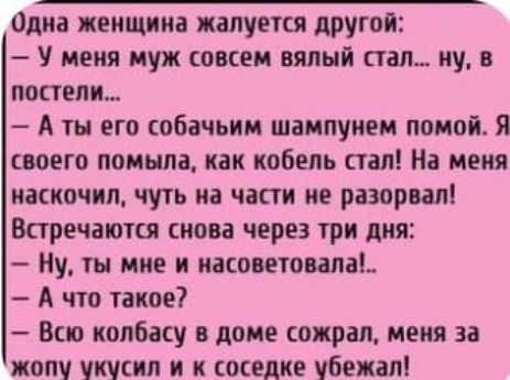 Одна женщина жалуется другой У меня муж совсем вялый стал ну в постели Аты его собачьим шампунем помой Я своего помыла как кобель стал На меня наскочил чуть на части не разорвал Встречаются снова через три дня Ну ты мне и насоветовала А что такое Всю колбасу в доме сожрал меня за жопу укусил и к соседке убежал