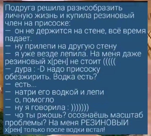 Подруга решила разнообразить _ личную жизнь и купила резиновый член на присоске он не держится на стене всё время падает ну прилепи на другую стену я уже везде лепила На меня даже резиновый хрен не стоит дура О надо присоску обезжирить Водка есть есть натри его водкой и лепи 0 ПОМОГЛО да НУ Я говорила чо ты ржошь осознаёшь масштаб проблемы На меня 