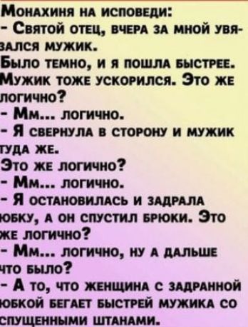 Монахиня НА ИСПОВЕДИ Святой ОТЕЦ ВЧЕРА ЗА МНОЙ УВЯ ЗАЛСЯ МУЖИК Было тЕМНО И Я ПОШЛА БЫСТРЕЕ Мужик тожЕ УСКОРИЛСЯ Это ЖЕ логично Мм логично Я свЕРНУЛА В СТОРОНУ И МУЖИК ГУДА ЖЕ Это же логично Мм логично Я остАНОВИЛАСЬ И ЗАДРАЛА ЮБКУ А ОН СПУСТИЛ БРЮКИ Это ЖЕ ЛОГИЧНО Мм ЛОГИЧНО НУ А ДАЛЬШЕ что Было А то ЧТо ЖЕНЩИНА С ЗАДРАННОЙ ЮБКОЙ БЕГАЕТ БЫСТРЕЙ МУ