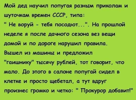 Мой дед научил попугая разным приколам и шуточкам времен СССР типа Не воруй тебя посодют На прошлой неделе я после дачного сезона вез вещи домой и по дороге нарушил правила Вышел из машины и предложил гаишнику тысячу рублей тот говорит что мало До этого в салоне попугай сидел в клетке и просто щебетал а тут вдруг произнес громко и четко Прокурор до