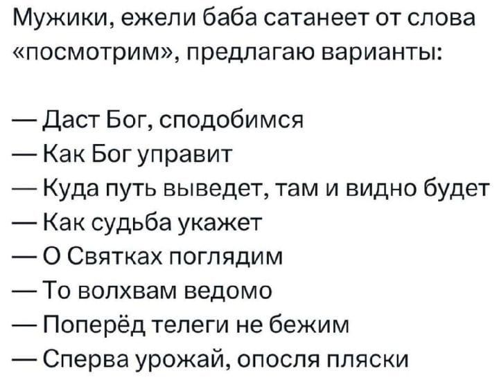 МУЖИКИ ежели баба сатанеет от слова посмотрим предлагаю варианты Даст Бог сподобимся Как Бог управит Куда путь выведет там и видно будет Как судьба укажет О Святках поглядим То волхвам ведомо Поперёд телеги не бежим Сперва урожай опосля пляски