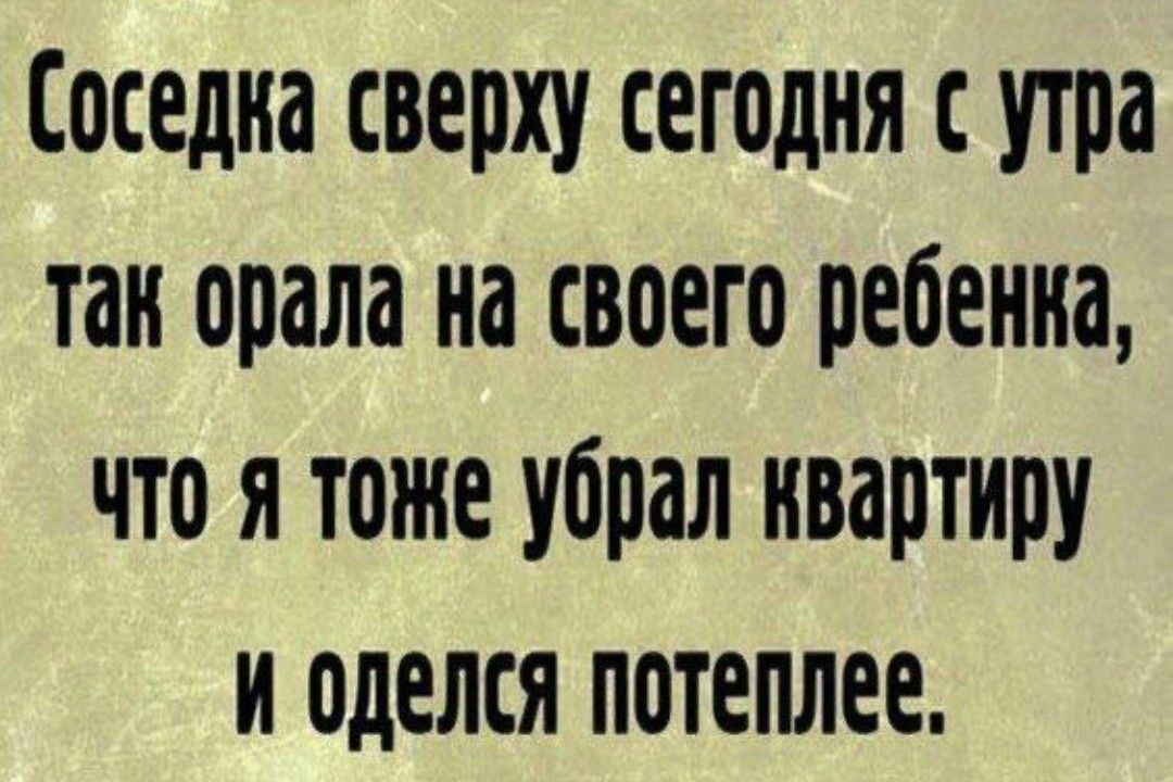 Соседка сверху сегодня с утра так орала на своего ребенка что я тоже убрал квартиру и оделся потеплее