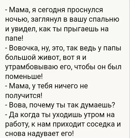 Мама я сегодня проснулся ночью заглянул в вашу спальню и увидел как ты прыгаешь на папе Вовочка ну это так ведь у папы большой живот вотя и утрамбовываю его чтобы он был поменьше Мама у тебя ничего не получится Вова почему ты так думаешь Да когда ты уходишь утром на работу к нам приходит соседка и снова надувает его