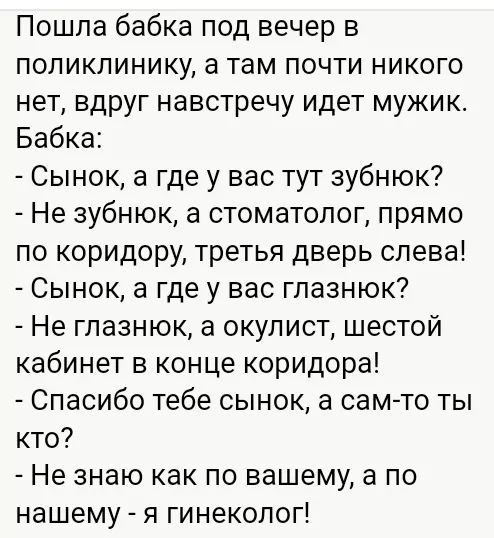 Пошла бабка под вечер в поликлинику а там почти никого нет вдруг навстречу идет мужик Бабка Сынок а где у вас тут зубнюк Не зубнюк а стоматолог прямо по коридору третья дверь слева Сынок а где у вас глазнюк Не глазнюк а окулист шестой кабинет в конце коридора Спасибо тебе сынок а сам то ты кто Не знаю как по вашему а по нашему я гинеколог