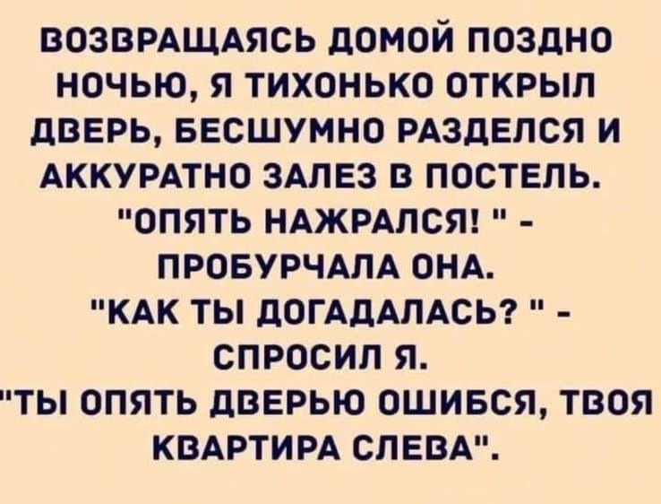 ВОЗВРАЩАЯСЬ ДОМОЙ ПОЗДНО НОчЬЮ Я ТИХОНЬКО ОТКРЫЛ ДВЕРЬ БЕСШУМНО РАЗДЕЛСЯ И АККУРАТНО ЗАЛЕЗ В ПОСТЕЛЬ ОПЯТЬ НАЖРАЛСЯ ПРОБУРЧАЛА ОНА КАК ТЫ ДОГАДАЛАСЬ СПРОСИЛ Я ТЫ ОПЯТЬ ДВЕРЬЮ ОШИБСЯ ТВОЯ КВАРТИРА СЛЕВА