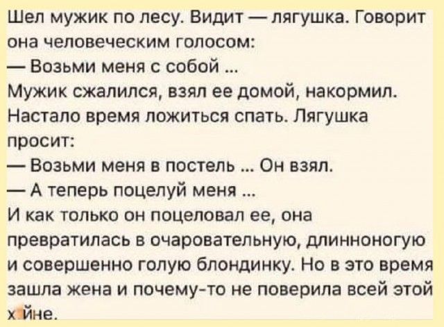 Шел мужик по лесу Видит лягушка Говорит она человеческим голосом Возьми меня с собой Мужик сжалился взял ее домой накормил Настало время ложиться спать Лягушка просит Возьми меня в постель Он взял Атеперь поцелуй меня И как только он поцеловал ее она превратилась в очаровательную длинноногую и совершенно голую блондинку Но в это время зашла жена и 