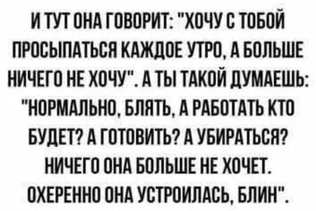 ИТУТ ОНА ГОВОРИТ ХОЧУ С ТОБОЙ ПРОСЫПАТЬСЯ КАЖДОЕ УТРО А БОЛЬШЕ НИЧЕГО НЕ ХОЧУ А ТЫ ТАКОЙ ДУМАЕШЬ НОРМАЛЬНО БЛЯТЬ А РАБОТАТЬ КТО БУДЕТ А ГОТОВИТЬ А УБИРАТЬСЯ НИЧЕГО ОНА БОЛЬШЕ НЕ ХОЧЕТ ОХЕРЕННО ОНА УСТРОИЛАСЬ БЛИН