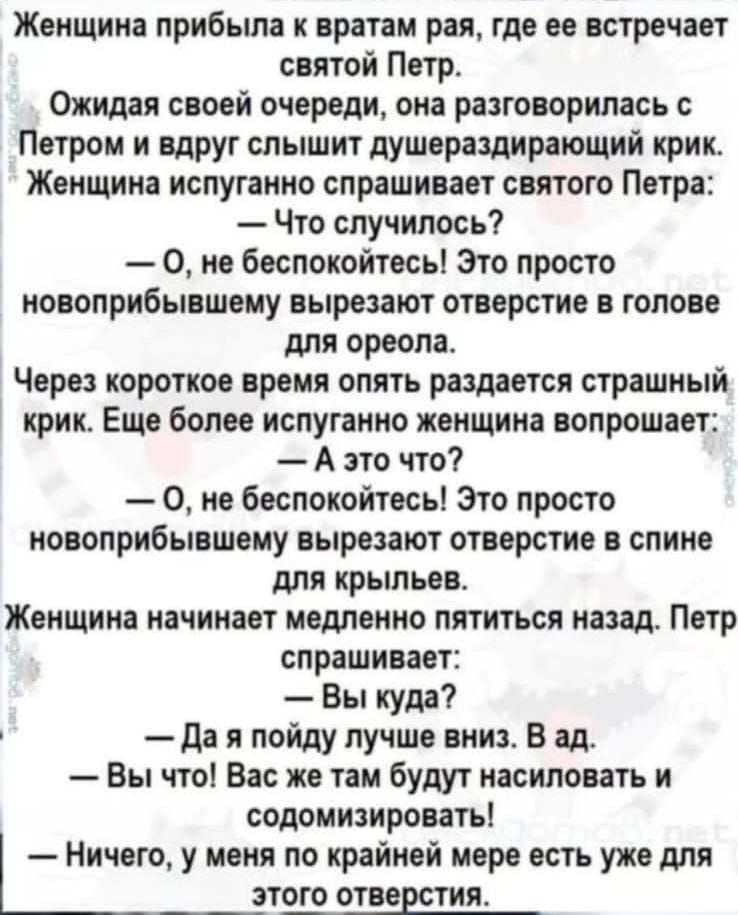 Женщина прибыла к вратам рая где ее встречает святой Петр Ожидая своей очереди она разговорилась с Петром и вдруг слышит душераздирающий крик Женщина испуганно спрашивает святого Петра Что случилось 0 не беспокойтесь Это просто новоприбывшему вырезают отверстие в голове для ореола Через короткое время опять раздается страшный крик Еще более испуган