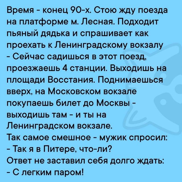 Время конец 90 х Стою жду поезда на платформе м Лесная Подходит пьяный дядька и спрашивает как проехать к Ленинградскому вокзалу Сейчас садишься в этот поезд проезжаешь 4 станции Выходишь на площади Восстания Поднимаешься вверх на Московском вокзале покупаешь билет до Москвы выходишь там и ты на Ленинградском вокзале Так самое смешное мужик спросил