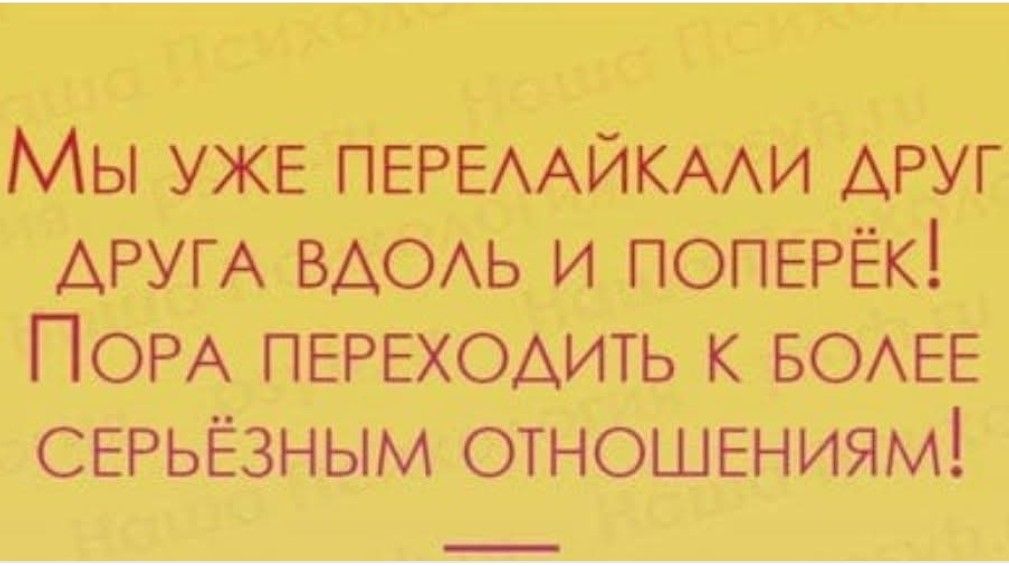 МЫ уЖЕ ПЕРЕЛАЙКАЛИ ДРУГ ДРУГА ВДОЛЬ И ПОПЕРЁК ПоОРА ПЕРЕХОДИТЬ К БОЛЕЕ СЕРЬЁЗНЫМ ОТНОШЕНИЯМ