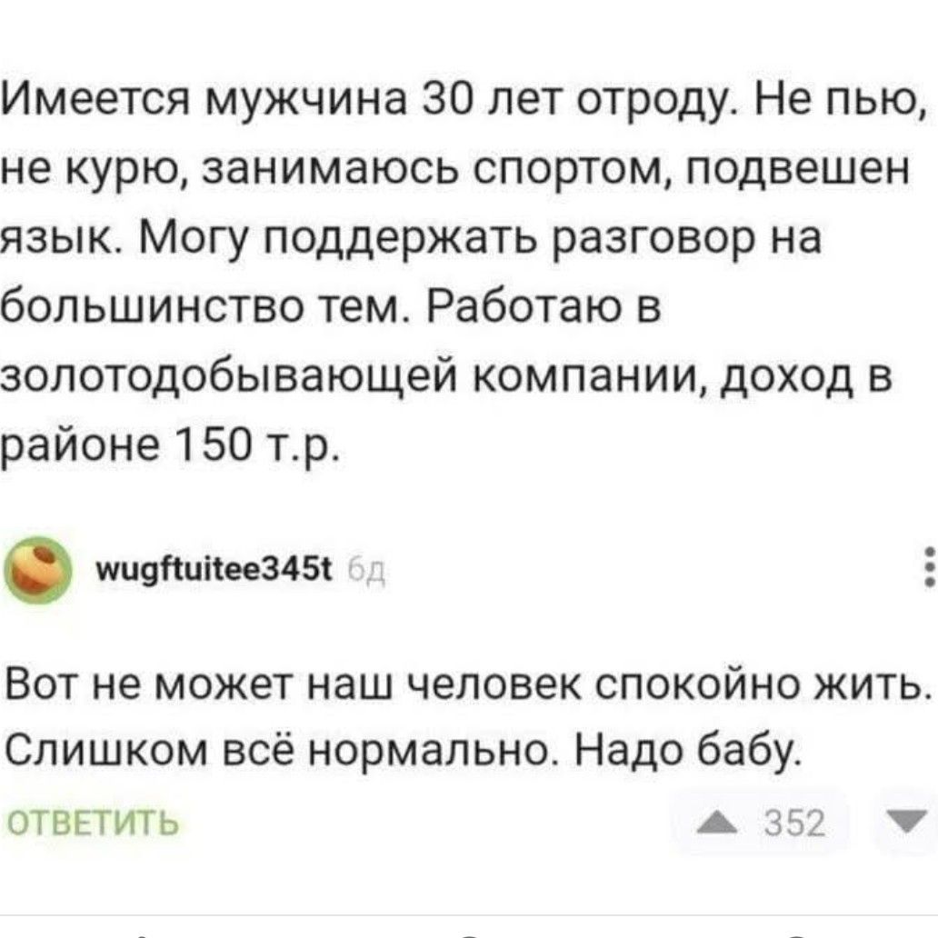 Имеется мужчина 30 лет отроду Не пью не курю занимаюсь спортом подвешен язык Могу поддержать разговор на большинство тем Работаю в золотодобывающей компании доход в районе 150 тр мчдНинеез456 Вот не может наш человек спокойно жить Слишком всё нормально Надо бабу ОТВЕТИТЬ 5 352 ы 4