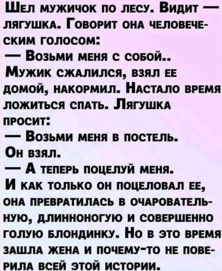 ШЕл мужичок по лЕСУ Видит ЛЯГУШКА ГОВОРИТ ОНА ЧЕЛОВЕЧЕ ским голосом Возьми мЕНя с соБОй Мужик сжАЛИЛСЯ ВЗЯЛ ЕЕ домой НАКОРМИЛ НАСТАЛО ВРЕМЯ ложиться спАТЬ ЛягуУШКА ПРОСИТ Возьми МЕНЯ В ПОСТЕЛЬ Он взял А тЕПЕРЬ ПОЦЕЛУЙ МЕНЯ И каАК только ОН ПОЦЕЛОВАЛ ЕЕ ОНА ПРЕВРАТИЛАСЬ В ОЧАРОВАТЕЛЬ НУЮ ДЛИННОНОГУЮ И СОВЕРШЕННО ГОЛУЮ БЛОНДИНКУ Но В ЭТО ВРЕМЯ ЗАШЛА 