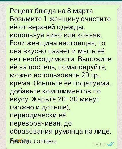 Рецепт блюда на 8 марта: Возьмите 1 женщину, очистите её от верхней одежды, используя вино или коньяк. Если женщина настоящая, то она вкусно пахнет и мыть её нет необходимости. Выложите её на постель, помассируйте, можно использовать 20 гр. крема. Осыпьте её поцелуями, добавьте комплиментов по вкусу. Жарьте 20–30 минут (можно и дольше), периодически её переворачивая, до образования румянца на лице. Блюдо готово.
