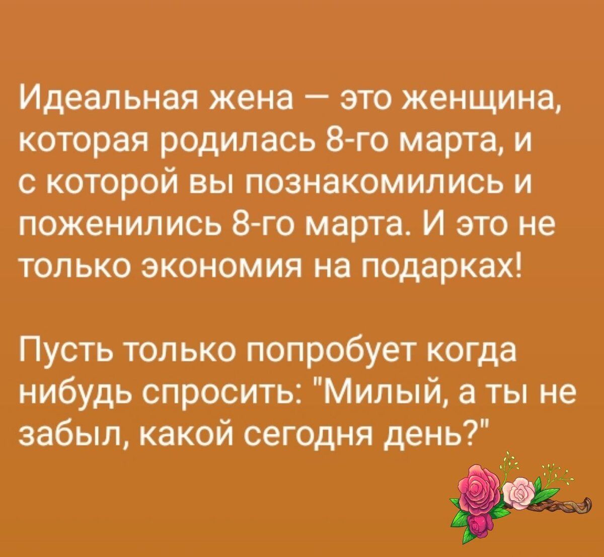 Идеальная жена — это женщина, которая родилась 8-го марта, и с которой вы познакомились и поженились 8-го марта. И это не только экономика на подарках! Пусть только попробует когда-нибудь спросить: 