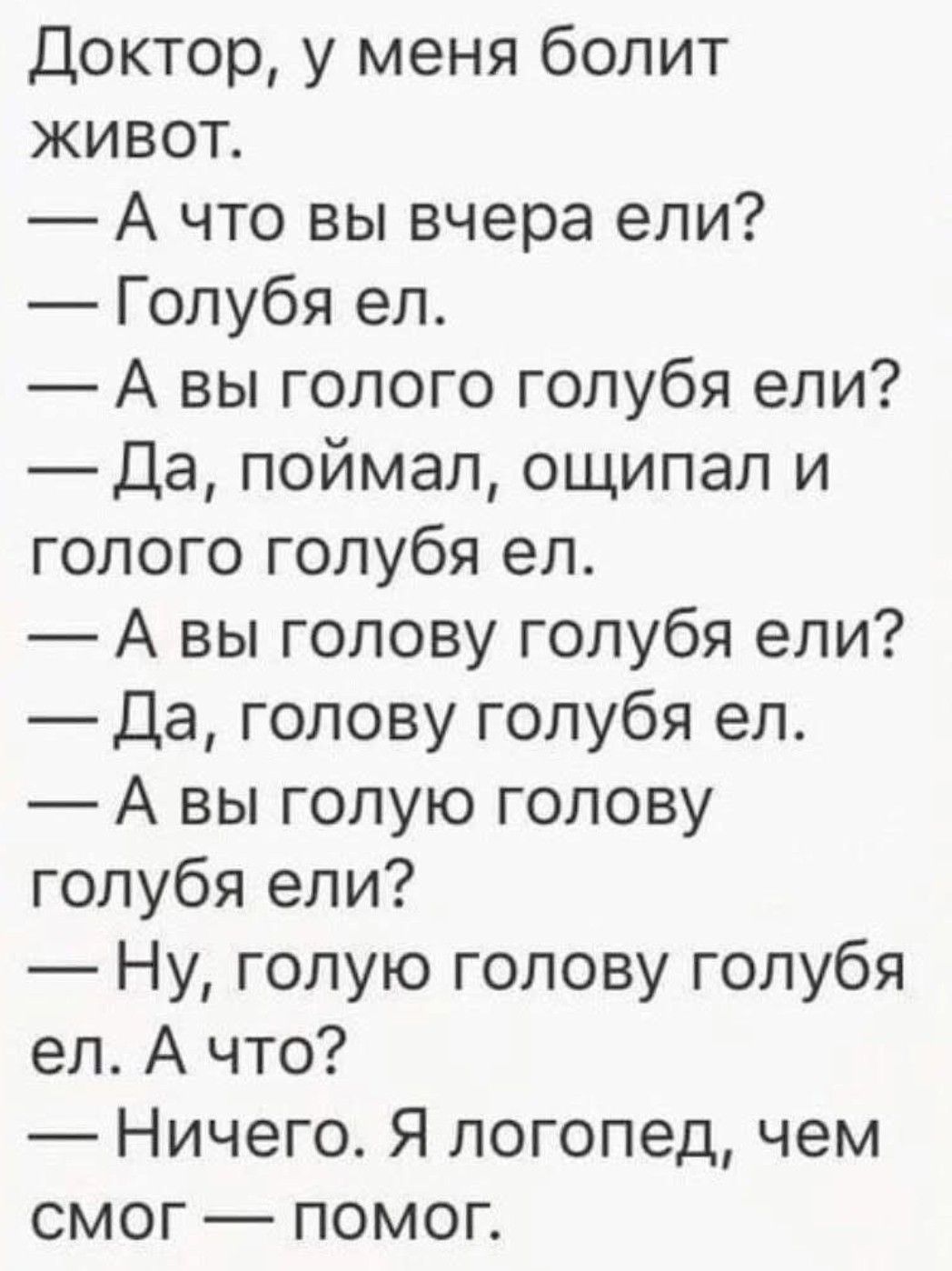 Доктор, у меня болит живот.
— А что вы вчера ели?
— Голубя ел.
— А вы голого голубя ели?
— Да, поймал, ощупал и голого голубя ел.
— А вы голову голубя ели?
— Да, голову голубя ел.
— А вы голую голову голубя ели?
— Ну, голую голову голубя ел. А что?
— Ничего. Я логопед, чем смог — помог.