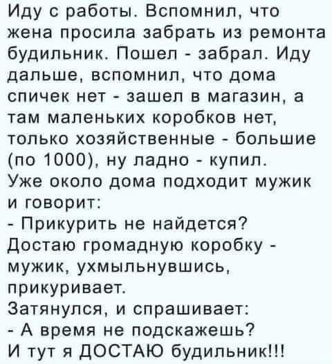 Иду с работы. Вспомнил, что жена просила забрать из ремонта будильник. Пошел - забрал. Иду дальше, вспомнил, что дома спичек нет - зашел в магазин, а там маленьких коробков нет, только хозяйственные - большие (по 1000), ну ладно - купил. Уж около дома подходит мужик и говорит: - Прикурить не найдется? Достаю громадную коробку - мужик, улынувшись, прикуривает. Замялся, и спрашивает: - А время не подскажешь? И тут я ДОСТАЮ будильник!!!