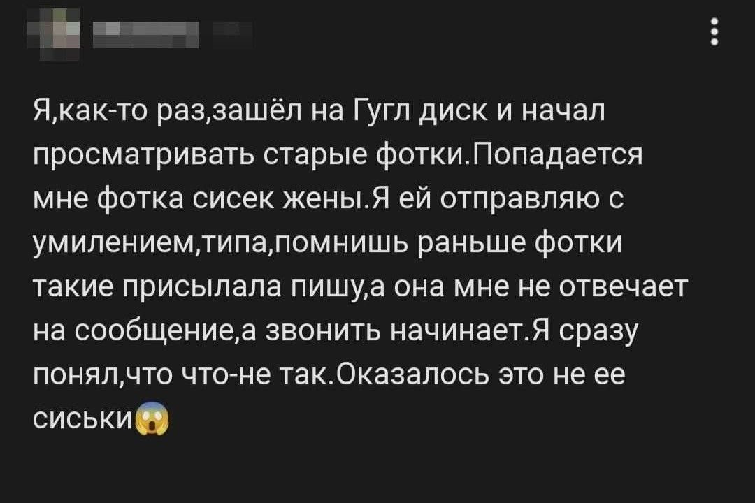 Я, как-то раз, зашёл на Гугл диск и начал просматривать старые фотки. Попадается мне фотка сисек жены. Я ей отправляю с умилением, типа, помнишь, раньше фотки такие присылала, пишу, а она мне не отвечает на сообщение, а звонить начинает. Я сразу понял, что что-то не так. Оказалось это не её сиськи.