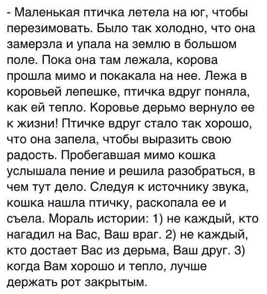 Маленькая птичка летела на юг, чтобы перезимовать. Было так холодно, что она замерзла и упала на землю в большом поле. Пока она там лежала, корова прошла мимо и покакала на нее. Лежа в коровьей лепешке, птичка вдруг поняла, как ей тепло. Корова дерьмом вернула ее к жизни! Птичке вдруг стало так хорошо, что она запела, чтобы выразить свою радость. Пробегавшая мимо кошка услыхала пение и решила поразвлечься, в чем тут дело. Следуя в источнику звука, кошка нашла птичку, расколотила ее и съела. Мораль истории: 1) не каждый, кто нагладил на Вас, Ваш враг. 2) не каждый, кто достает Вас из дерьма, Ваш друг. 3) когда Вам плохо и тепло, лучше держать рот закрытым.