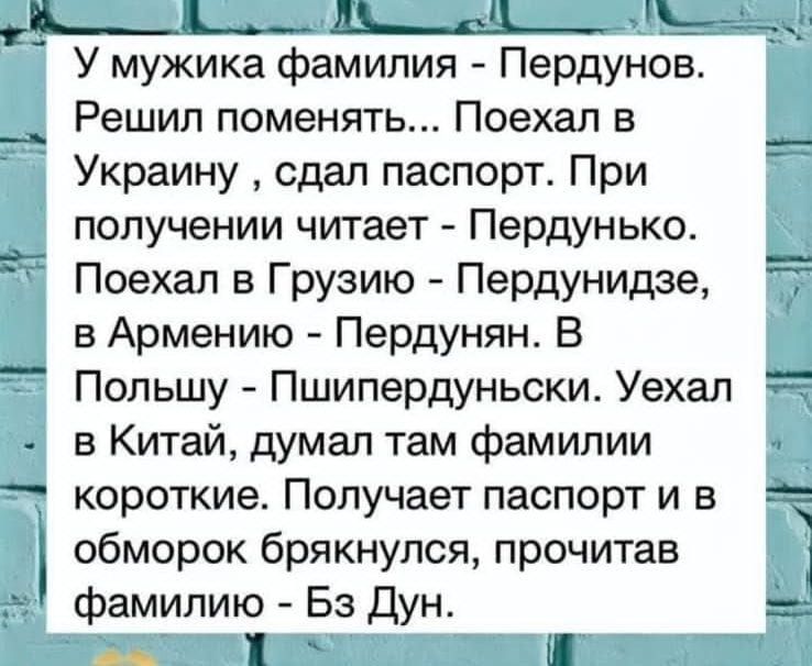 У мужика фамилия - Пердунов. Решил поменяться... Поехал в Украину , сдал паспорт. При получении читает - Пердунько. Поехал в Грузию - Пердунидзе, в Армению - Пердунян. В Польшу - Пшипердунски. Уехал в Китай, думал там фамилии короткие. Получает паспорт и в обморок брякнулся, прочитав фамилию - Бз Дун.