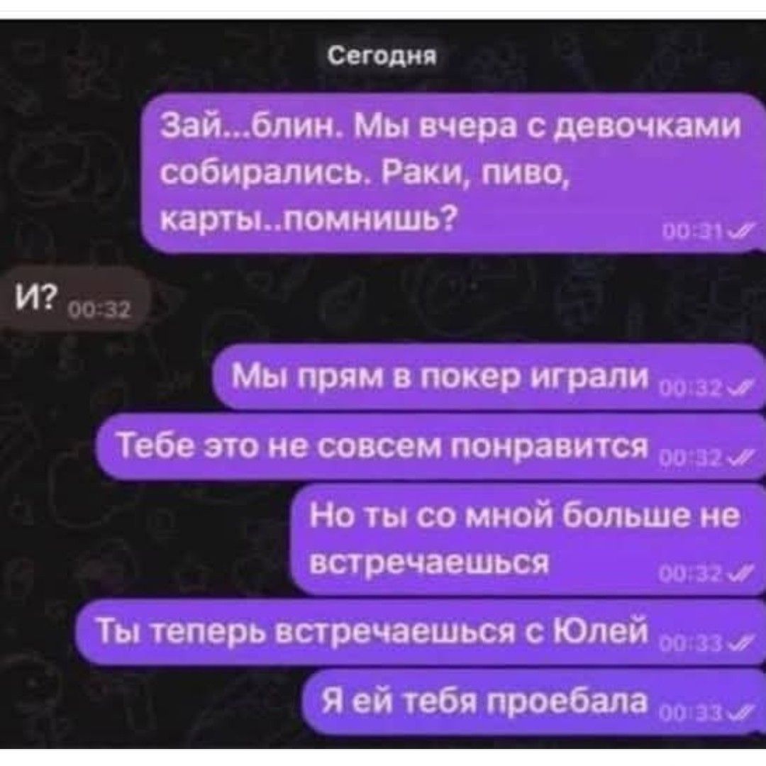 Сегодня
Зай...блин. Мы вчера с девочками собирались. Раки, пиво, карты..помнишь?  
И?  
Мы прям в покер играли  
Тебе это не совсем понравится  
Но ты со мной больше не встречаешься  
Ты теперь встречаешься с Юлей  
Я ей тебя пробебала