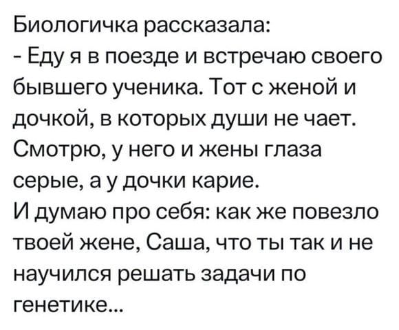 Биологичка рассказала:
- Еду я в поезде и встречаю своего бывшего ученика. Тот с женой и дочкой, в которых души не чает. Смотрю, у него и жены глаза серые, а у дочки карие.
И думаю про себя: как же повезло твоей жене, Саша, что ты так и не научился решать задачи по genetics...