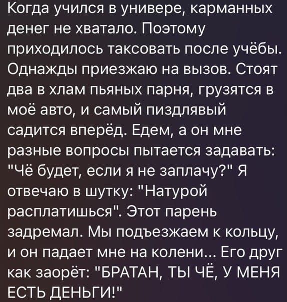Когда учился в универе, карманных денег не хватало. Поэтому приходилось таксовать после учёбы. Однажды приезжаю на вызов. Стоят два в хлам пьяных парня, грузясь в моё авто, и самый пиздливый садится вперёд. Едем, а он мне разные вопросы пытается задавать: 