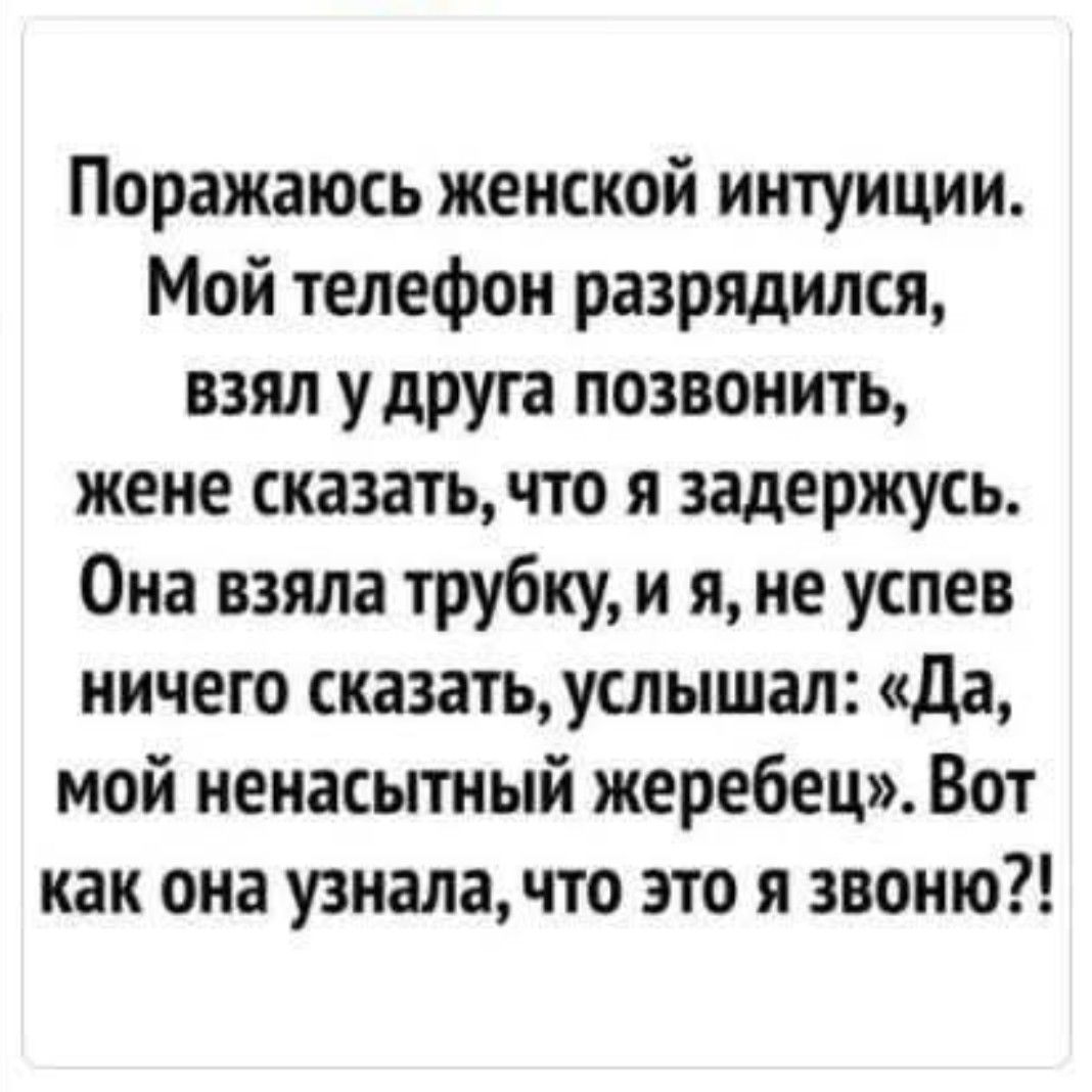 Поражаюсь женской интуиции. Мой телефон разрядился, взял у друга позвонить, жене сказать, что я задержусь. Она взяла трубку, и я, не успев ничего сказать, услышал: «Да, мой ненасытный жеребец». Вот как она узнала, что это я звоню?!