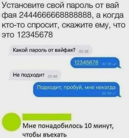 Установите свой пароль от вай фая 2444666666888888, а когда кто-то спросит, скажите ему, что это 12345678
Какой пароль от вайфая? 12345678
Не подходит
Подходит, попробуй, мне некогда
Мне понадобилось 10 минут, чтобы въехать