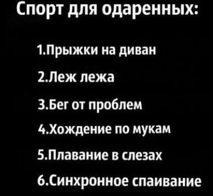 Спорт для одарённых:
1. Прыжки на диван
2. Лежь лежа
3. Бег от проблем
4. Хождение по мукам
5. Плавание в слезах
6. Синхронное спаивание