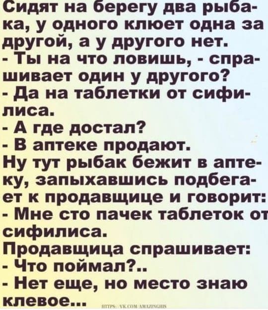 Сидят на берегу два рыбака, у одного клюет одна за другой, а у другого нет.
- Ты на что ловишь, - спрашивает один у другого?
- Да на таблетки от сифилиса.
- А где достал?
- В аптеке продают.
Ну тут рыбак бежит в аптеку, запыхавшись подбегает к продавщице и говорит:
- Мне сто пачек таблеток от сифилиса.
Продавщица спрашивает:
- Что поймал?..
- Нет еще, но место знаю клёвое...