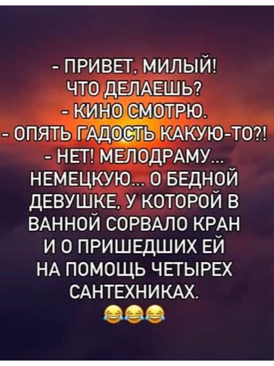 - ПРИВЕТ, МИЛЫЙ! ЧТО ДЕЛАЕШЬ? - КИНО СМОТРЮ. - ОПЯТЬ ГАДОСТЬ КАКУЮ-ТО?! - НЕТ! МЕЛОДРАМУ… НЕМЕЦКУЮ… О БЕДНОЙ ДЕВУШКЕ, У КОТОРОЙ В ВАННОЙ СОРВАЛО КРАН И О ПРИШЕДШИХ ЕЙ НА ПОМОЩЬ ЧЕТЫРЕХ САНТЕХНИКАХ.