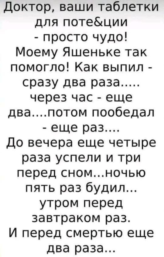 Доктор, ваши таблетки для поте&ции - просто чудо! Моему Яшенке так помогло! Как выпил - сразу два раза..... через час - еще два....потом пообедал - еще раз.... До вечера еще четыре раза успели и три перед сном...ночью пять раз будил... утром перед завтраком раз. И перед смертью еще два раза...