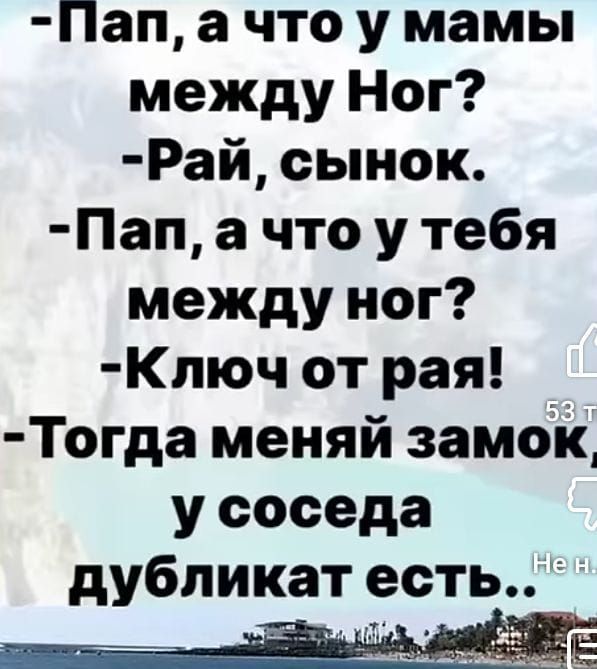 -Пап, а что у мамы между ног?
-Рай, сынок.
-Пап, а что у тебя между ног?
-Ключ от рая!
-Тогда меняй замок, у соседа дубликат есть..