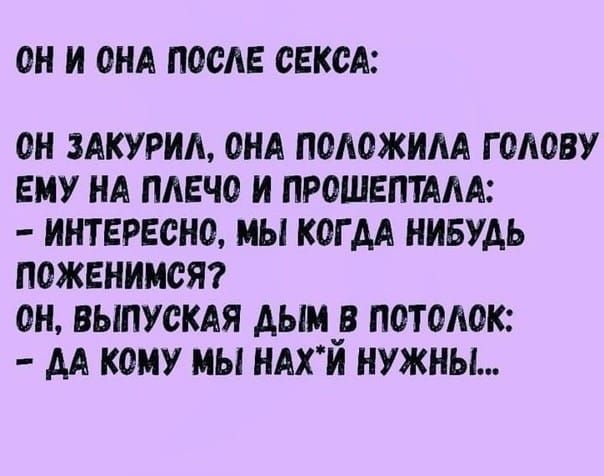 ОН И ОНА ПОСЛЕ СЕКСА:
ОН ЗАКУРИЛ, ОНА ПОLOЖИЛА ГОЛОВУ ЕМУ НА ПЛЕЧО И ПРОШЕПТАЛА:
- ИНТЕРЕСНО, МЫ КОГДА НИБУДЬ ПОЖЕНИМСЯ?
ОН, ВЫПУСКАЯ ДЫМ В ПОТОЛОК:
- ДА КОМУ МЫ НAХ*Й НУЖНЫ...