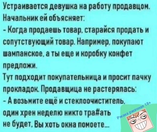 Устраивается девушка на работу продавцом. Начальник ей объясняет: - Когда продаёшь товар, старайся продать и сопутствующий товар. Например, покупают шампанское, а ты ещё коробку конфет предложи. Тут подходит покупательница и просит пачку прокладок. Продавщица не растерялась: - А возьмите ещё и стеклоочиститель, один хрен неделю никто тра#атъ не будет, Вы хоть окна помоете...