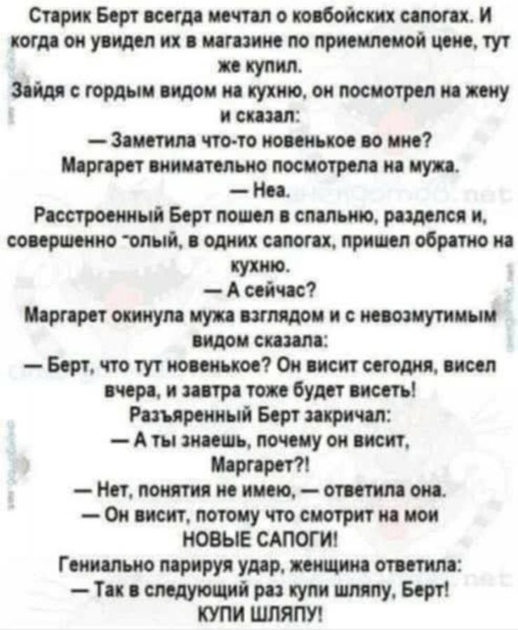 Старик Берт всегда мечтал о ковбойских сапогах. И когда он увидел их в магазине по приемлемой цене, тут же купил. Зайдя с гордым видом на кухню, он посмотрел на жену и сказал:

— Заметила что-то новенькое во мне?
Маргарет внимательно посмотрела на мужа.

— Нэа.

Расстроенный Берт пошел в спальню, разделся и, совершенно «голый», в одних сапогах, пришел обратно на кухню.

— А сейчас?

Маргарет окинула мужа взглядом и с невозмутимым видом сказала:

— Берт, что тут новенькое? Он висит сегодня, висел вчера, и завтра тоже будет висеть!

Разъяренный Берт закричал:
— А ты знаешь, почему он висит, Маргарет?!

— Нет, ничего не имею, — ответила она.
— Он висит, потому что смотрит на мои

НОВЫЕ САПОГИ!

Гениально парирую удар, женщина ответила:
— Так в следующий раз купи шляпу, Берт! КУПИ ШЛЯПУ!
