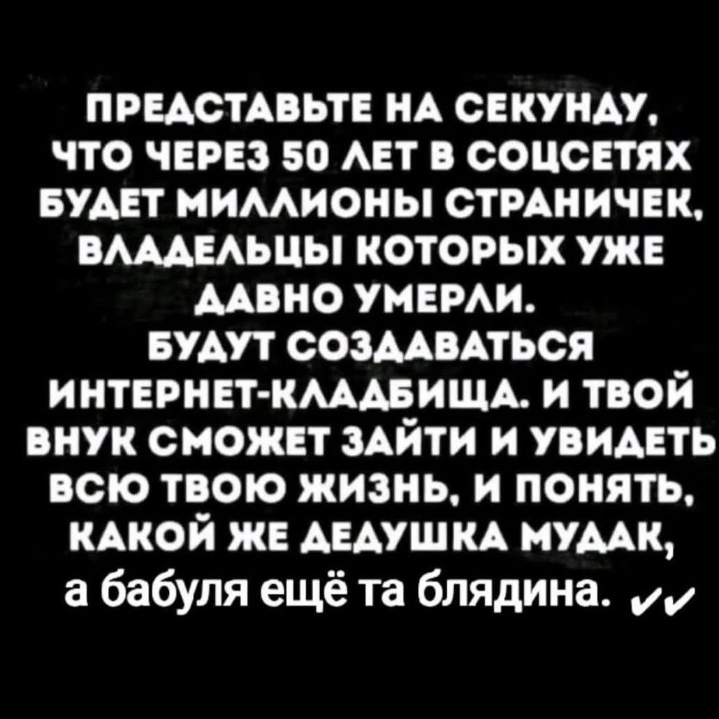 ПРЕДСТАВЬТЕ НА СЕКУНДУ, ЧТО ЧЕРЕЗ 50 ЛЕТ В СОЦСЕТЯХ БУДЕТ МИЛЛИОНЫ СТРАНИЧЕК, ВЛАДЕЛЬЦЫ КОТОРЫХ УЖЕ ДАВНО УМЕРЛИ. БУДУТ СОЗДАВАТЬСЯ ИНТЕРНЕТ-КЛАДБИЩА. И ТВОЙ ВНУК СМОЖЕТ ЗАЙТИ И УВИДЕТЬ ВСЮ ТВОЮ ЖИЗНЬ, И ПОНИМАТЬ, КАКОЙ ЖЕ ДЕАУШКА МУДАК, А БАБУЛЯ ЕЩЁ ТА БЛЯДИНА.