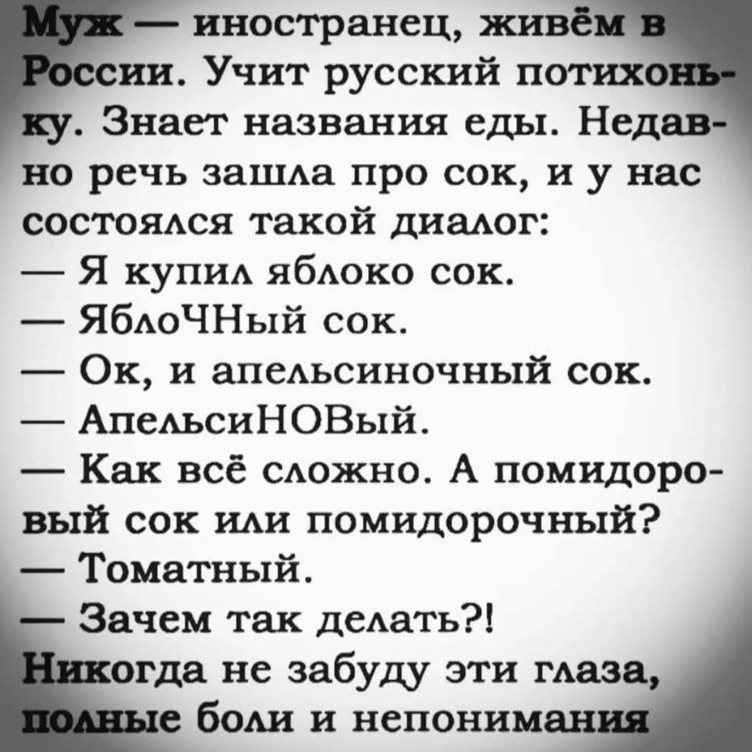 Муж — иностранец, живём в России. Учит русский потихоньку. Знает названия еды. Недавно речь зашла про сок, и у нас состоялся такой диалог:
— Я купил яблоко сок.
— ЯблоЧный сок.
— Ок, и апельсиновый сок.
— АпельсиНОвый.
— Как всё сложно. А помидоровый сок или помидорочный?
— Томатный.
— Зачем так делать?!
Никогда не забуду эти глаза, полные боли и непонимания.