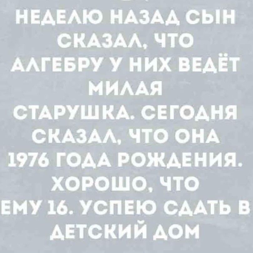 НЕДЕЛЮ НАЗАД СЫН СКАЗАЛ, ЧТО АЛГЕБРУ У НИХ ВЕДЁТ МИЛАЯ СТАРУШКА. СЕГОДНЯ СКАЗАЛ, ЧТО ОНА 1976 ГОДА РОЖДЕНИЯ. ХОРОШО, ЧТО ЕМУ 16. УСПЕЮ СДАТЬ В ДЕТСКИЙ ДОМ