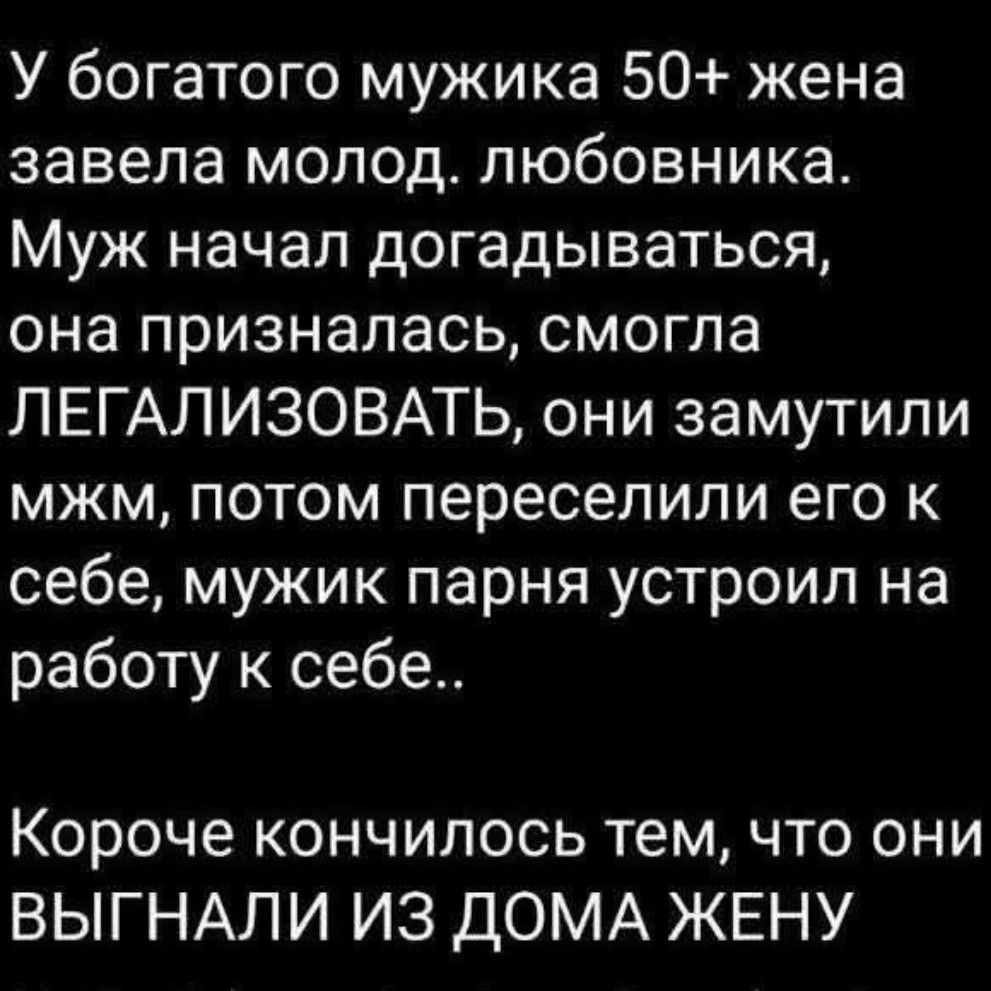 У богатого мужика 50+ жена завела молод. любовника. Муж начал догадываться, она призналась, смогла ЛЕГАЛИЗОВАТЬ, они замутили мжм, потом переселили его к себе, мужик парня устроил на работу к себе.. Короче кончилось тем, что они ВЫГНАЛИ ИЗ ДОМА ЖЕНУ