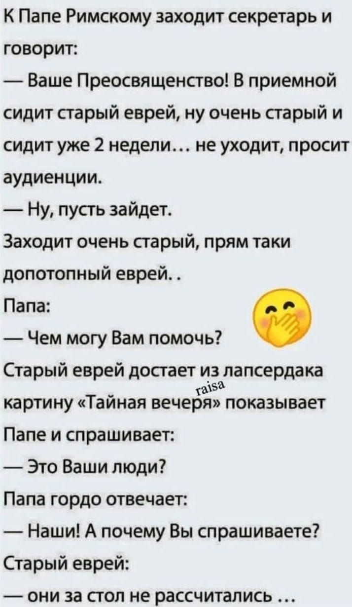 К Папе Римскому заходит секретарь и говорит:
— Ваше Преосвященство! В приемной сидит старый еврей, ну очень старый и сидит уже 2 недели… не уходит, просит аудиенции.
— Ну, пусть зайдет.
Заходит очень старый, прям таки дотопный еврей…
Папа:
— Чем могу Вам помочь?
Старый еврей достает из лансердака картину «Тайная вечеря» показывает Папе и спрашивает:
— Это Ваши люди?
Папа гордо отвечает:
— Наши! А почему Вы спрашиваете?
Старый еврей:
— они за стол не рассчітались...