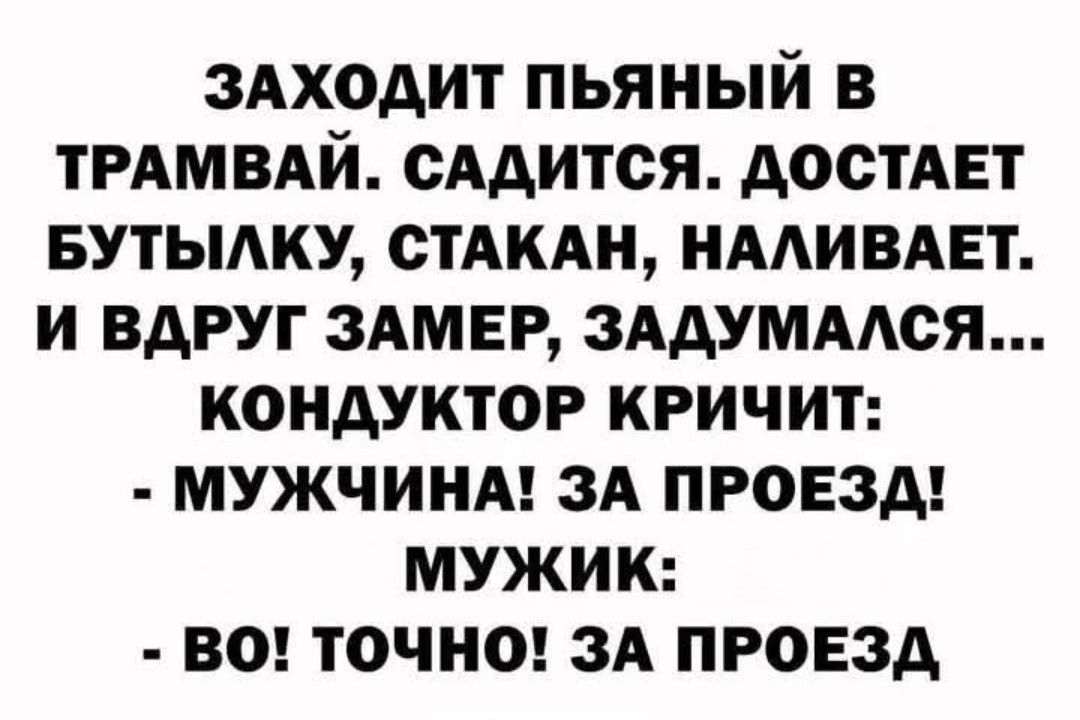 ЗАХОДИТ ПЬЯНЫЙ В ТРАМВАЙ. САДИТСЯ. ДОСТАЕТ БУТЫЛКУ, СТАКАН, НАЛИВАЕТ. И ВДРУГ ЗАМЕР, ЗАДУМАЛСЯ...
КОНДУКТОР КРИЧИТ: 
- МУЖЧИНА! ЗА ПРОЕЗД!
МУЖИК: 
-ВО! ТОЧНО! ЗА ПРОЕЗД