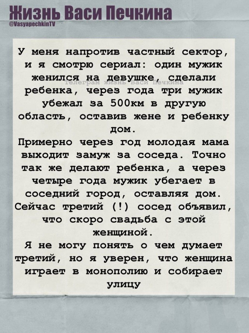 У меня напротив частный сектор, и я смотрю сериал: один мужик женился на девушке, сделали ребенка, через года три мужик убежал за 500км в другую область, оставив жене и ребенку дом. Примерно через год молодая мама выходит замуж за соседа. Точно так же делают ребенка, а через четыре года мужик убегает в соседний город, оставляя дом. Сейчас третий (!) сосед объявил, что скоро свадьба с этой женщиной.

Я не могу понять о чем думает третий, но я уверен, что женщина играет в монополию и собирает улицу.