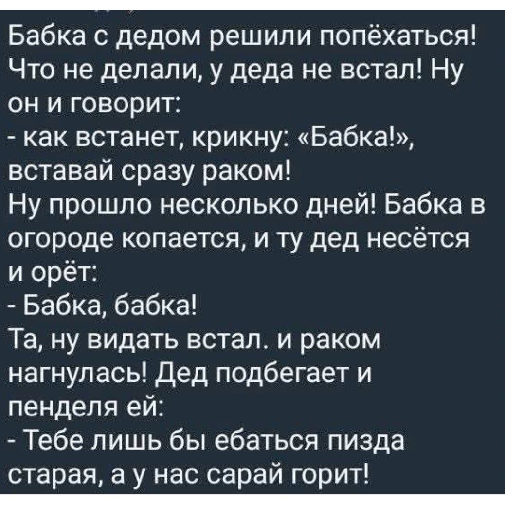 Бабка с дедом решили попëхатсья! Что не делали, у деда не встал! Ну он и говорит: - как встанет, крикну: «Бабка!», вставь сразу раком! Ну прошло несколько дней! Бабка в огороде копается, а тут дед несётся и орёт: - Бабка, бабка! - Та, ну видать встал. И раком нагнулся! Дед подбегает и пенделя ей: - Тебе лишь бы ебаться пизда старая, а у нас сарай горит!