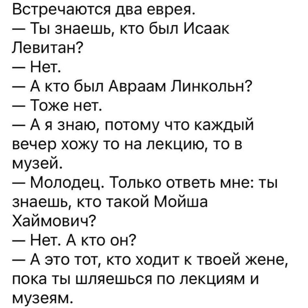 Встречаются два еврея.
— Ты знаешь, кто был Исаак Левитан?
— Нет.
— А кто был Авраам Линкольн?
— Тоже нет.
— А я знаю, потому что каждый вечер хожу то на лекцию, то в музей.
— Молодец. Только ответь мне: ты знаешь, кто такой Мойша Хаймович?
— Нет. А кто он?
— А это тот, кто ходит к твоей жене, пока ты шляешься по лекциям и музеям.
