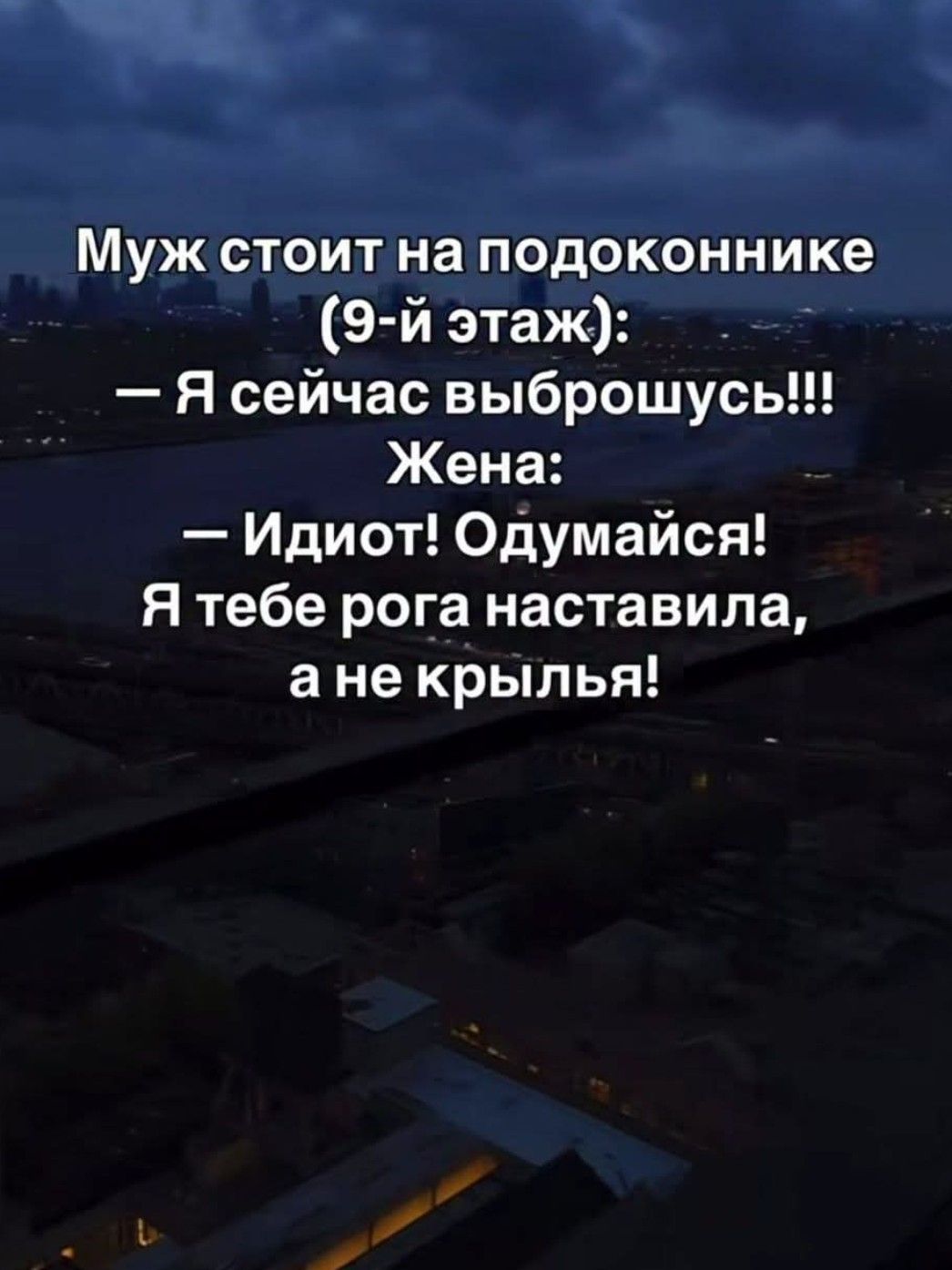 Муж стоит на подоконнике (9-й этаж):
— Я сейчас выброшусь!!!
Жена:
— Идиот! Одумайся!
Я тебе рога наставила, а не крыля!