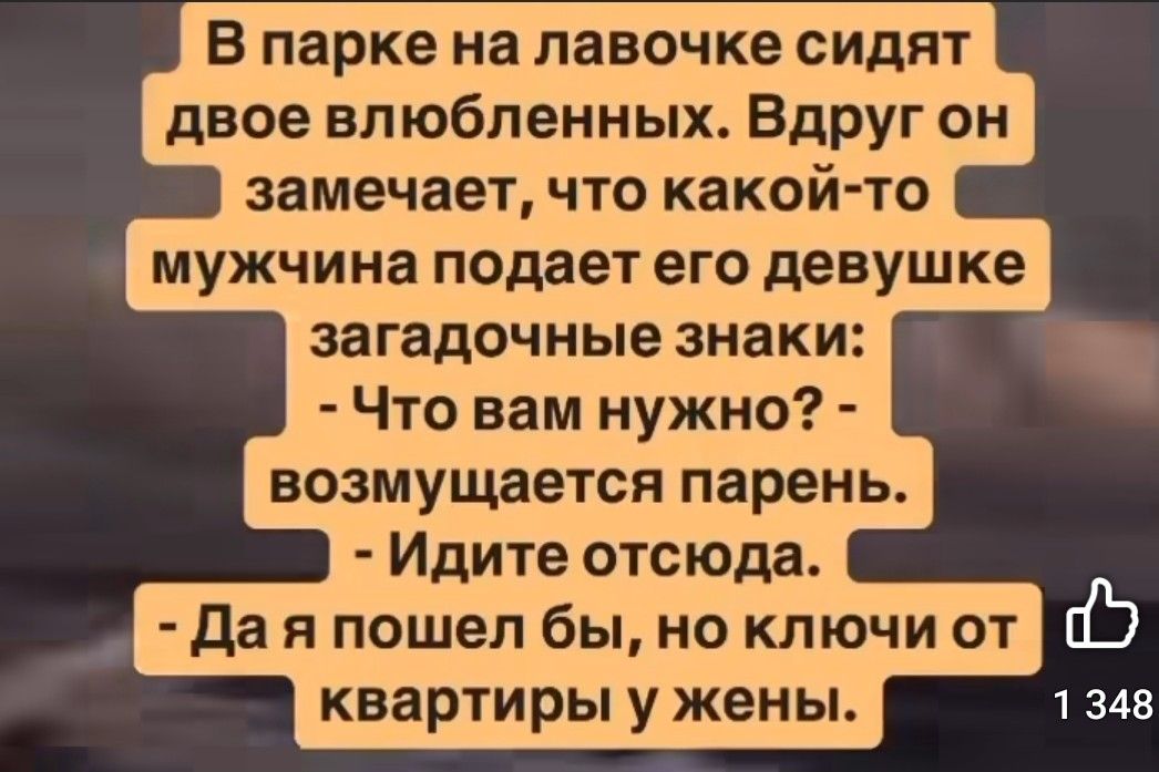 В парке на лавочке сидят двое влюбленных. Вдруг он замечает, что какой-то мужчина подает его девушке загадочные знаки:
- Что вам нужно? - возмущается парень.
- Идите отсюда.
- Да я пошел бы, но ключи от квартиры у жены.