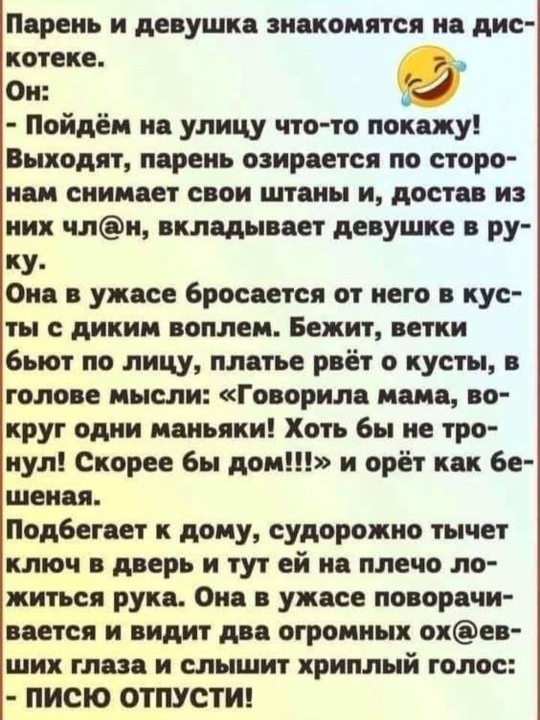 Парень и девушка знакомятся на дискотеке.
Он:
- Пойдём на улицу что-то покажу!
Выходят, парень озирается по сторонам снимает свои штаны и, достав из них чл@н, вкладывает девушке в руку.
Она в ужасе бросается от него в кусты с диким воплем. Бежит, ветки бьют по лицу, платье вьёт по кусты, в голове мысли: 
