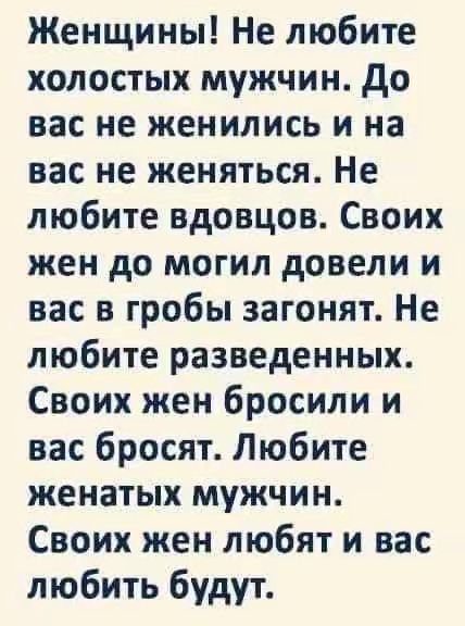 Женщины! Не любите холостых мужчин. До вас не женились и на вас не женятся. Не любите вдовцов. Своих жен до могил довели и вас в гробы загонят. Не любите разведенных. Своих жен бросили и вас бросят. Любите женатых мужчин. Своих жен любят и вас любить будут.