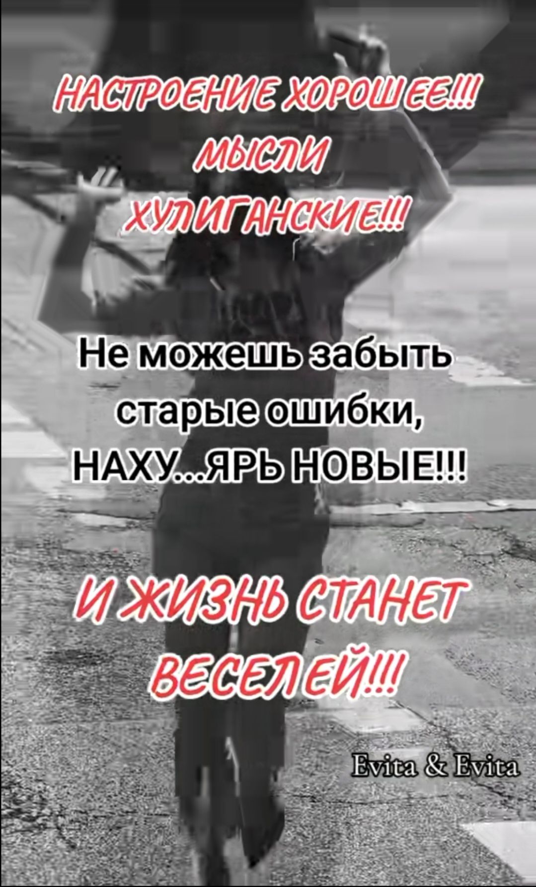 НАСТРОЕНИЕ ХОРОШЕЕ!!! МЫСЛИ ХУЛИГАНСКИЕ!!! Не можешь забыть старые ошибки, НАХУ...ЯРЬ НОВЫЕ!!! И ЖИЗНЬ СТАНЕТ ВЕСЕЛЕЙ!!! Evita & Evita